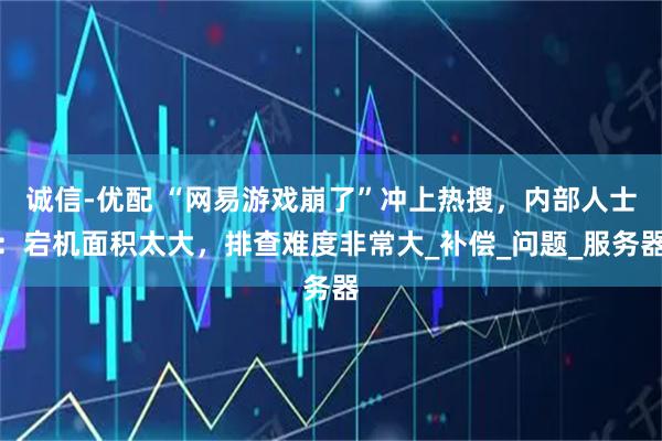 诚信-优配 “网易游戏崩了”冲上热搜，内部人士：宕机面积太大，排查难度非常大_补偿_问题_服务器