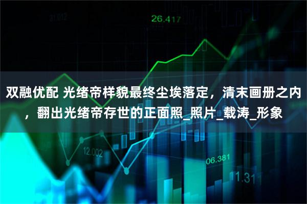 双融优配 光绪帝样貌最终尘埃落定，清末画册之内，翻出光绪帝存世的正面照_照片_载涛_形象