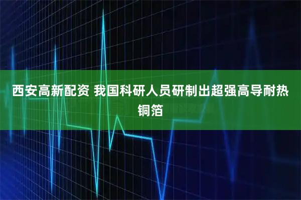 西安高新配资 我国科研人员研制出超强高导耐热铜箔