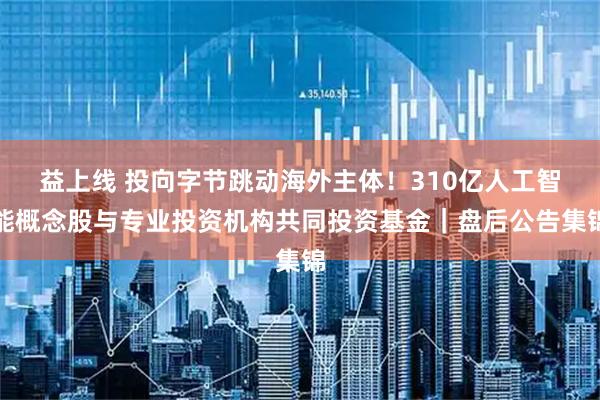 益上线 投向字节跳动海外主体！310亿人工智能概念股与专业投资机构共同投资基金｜盘后公告集锦