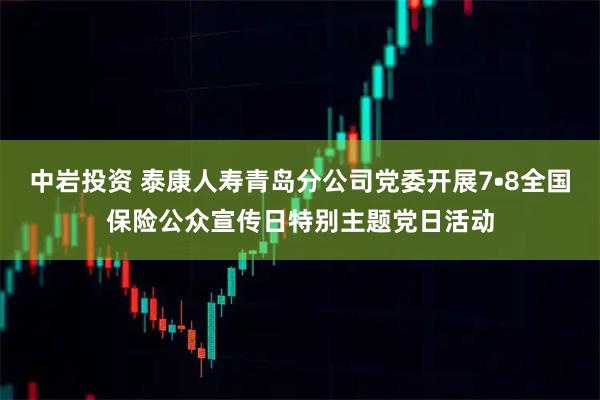 中岩投资 泰康人寿青岛分公司党委开展7•8全国保险公众宣传日特别主题党日活动
