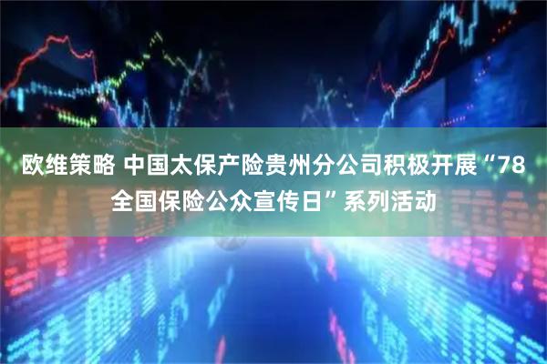 欧维策略 中国太保产险贵州分公司积极开展“78全国保险公众宣传日”系列活动